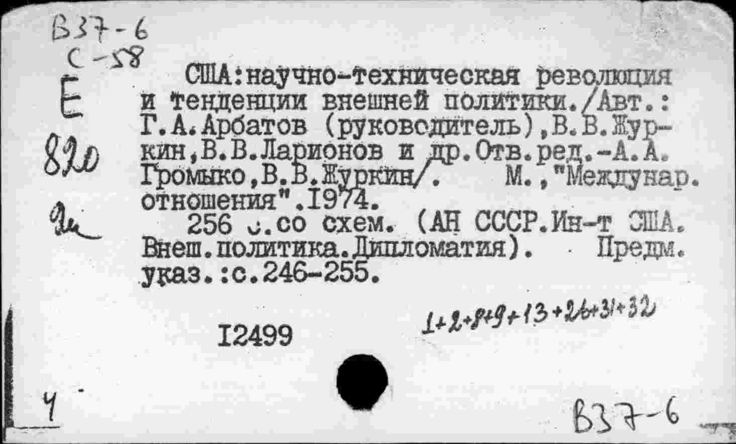 ﻿США:научно-техническая революция и Тенденции внешней политики./Авт.: Г. А* Арбатов (руководитель),В.В.Журкин, В. В. Ларионов и др.Отв.ред.-А. А.. Громыко,В.В.Журкин/. М., "меаднар. отношения".1974.
256 с.со схем. (АН СССР.Ин-т США. Внеш. политика. Дипломатия). Преда. ураз.:с.246-255.
12499

